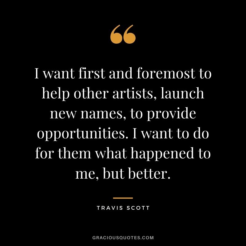 I want first and foremost to help other artists, launch new names, to provide opportunities. I want to do for them what happened to me, but better.