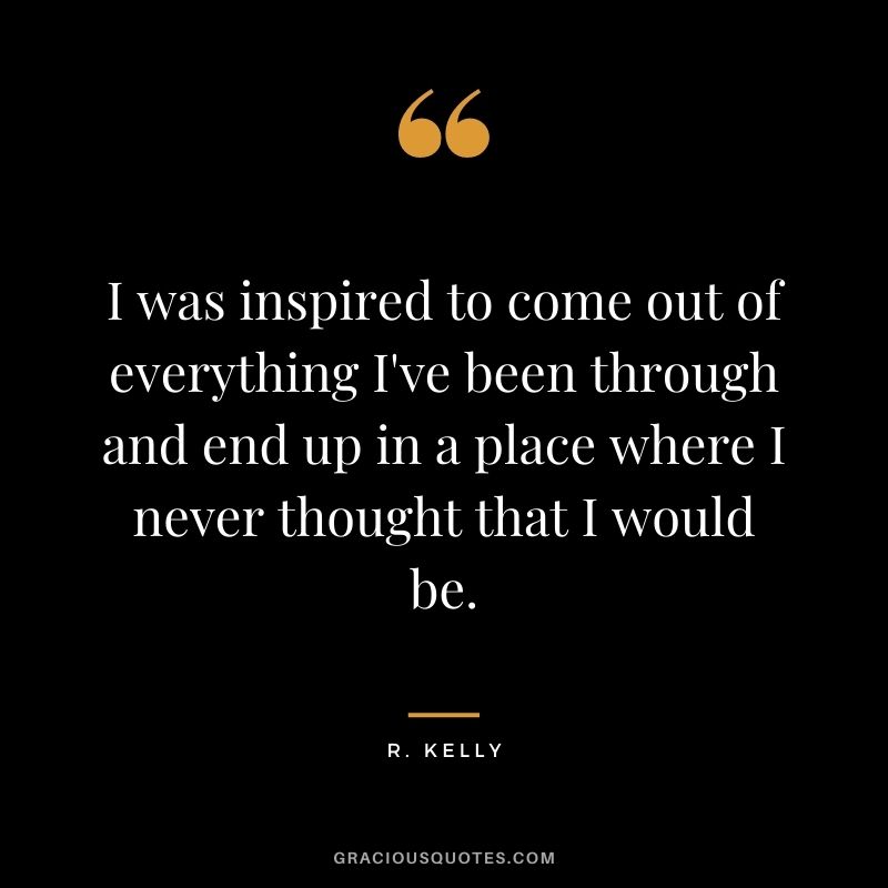 I was inspired to come out of everything I've been through and end up in a place where I never thought that I would be.