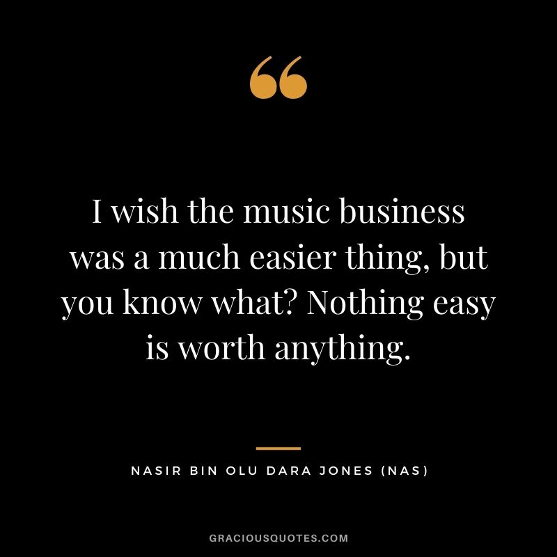 I wish the music business was a much easier thing, but you know what? Nothing easy is worth anything.