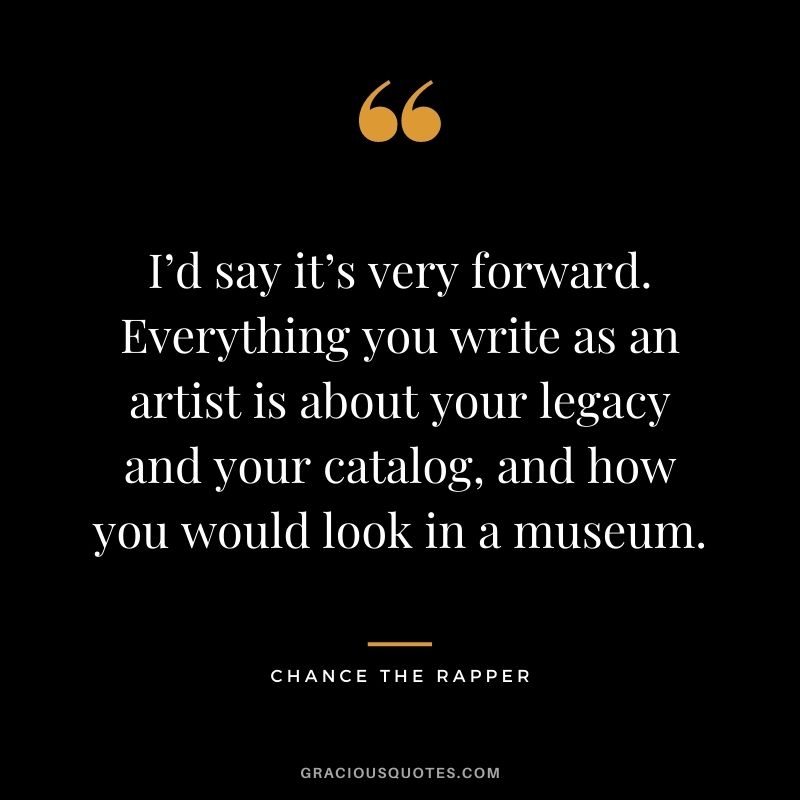 I’d say it’s very forward. Everything you write as an artist is about your legacy and your catalog, and how you would look in a museum.