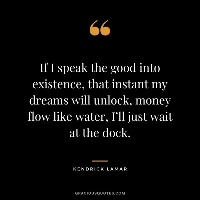 If I speak the good into existence, that instant my dreams will unlock, money flow like water, I’ll just wait at the dock.