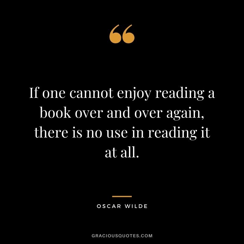 If one cannot enjoy reading a book over and over again, there is no use in reading it at all. ― Oscar Wilde