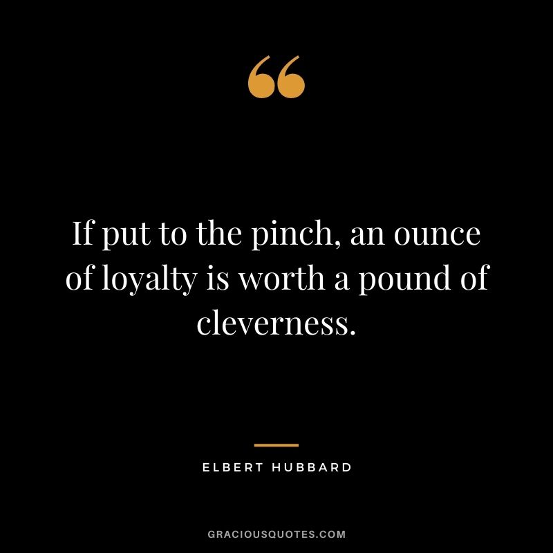 If put to the pinch, an ounce of loyalty is worth a pound of cleverness. - Elbert Hubbard