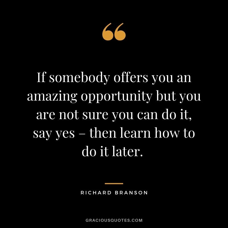 If somebody offers you an amazing opportunity but you are not sure you can do it, say yes – then learn how to do it later. - Richard Branson
