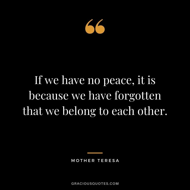 If we have no peace, it is because we have forgotten that we belong to each other. ― Mother Teresa