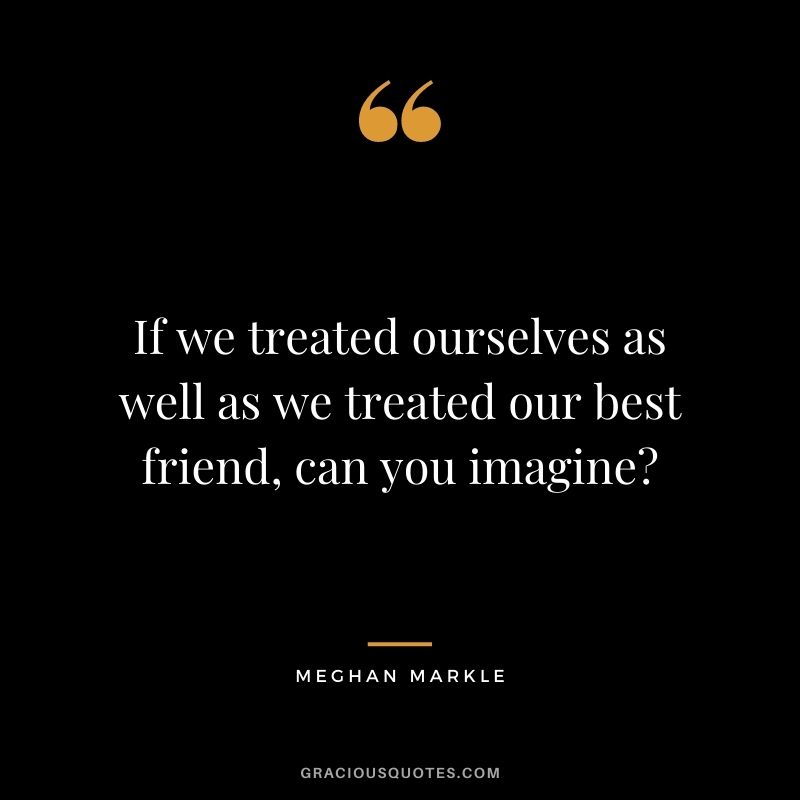 If we treated ourselves as well as we treated our best friend, can you imagine ?— Meghan Markle
