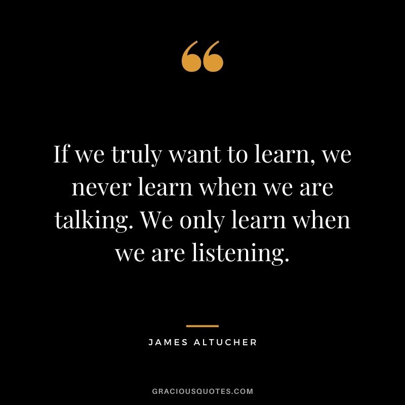 If we truly want to learn, we never learn when we are talking. We only learn when we are listening.