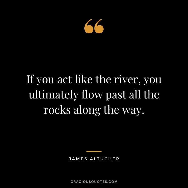 If you act like the river, you ultimately flow past all the rocks along the way.