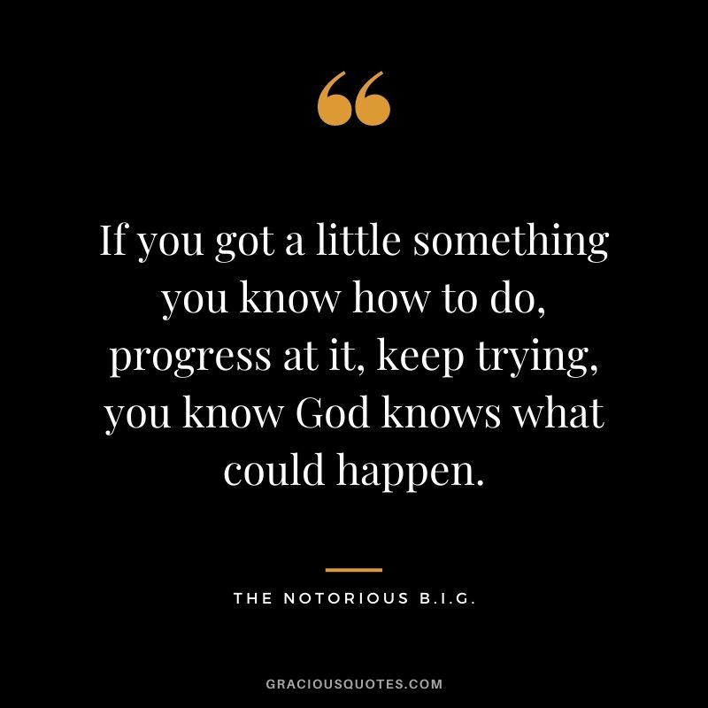 If you got a little something you know how to do, progress at it, keep trying, you know God knows what could happen.