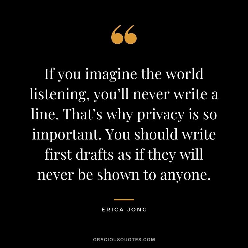 If you imagine the world listening, you’ll never write a line. That’s why privacy is so important. You should write first drafts as if they will never be shown to anyone.
