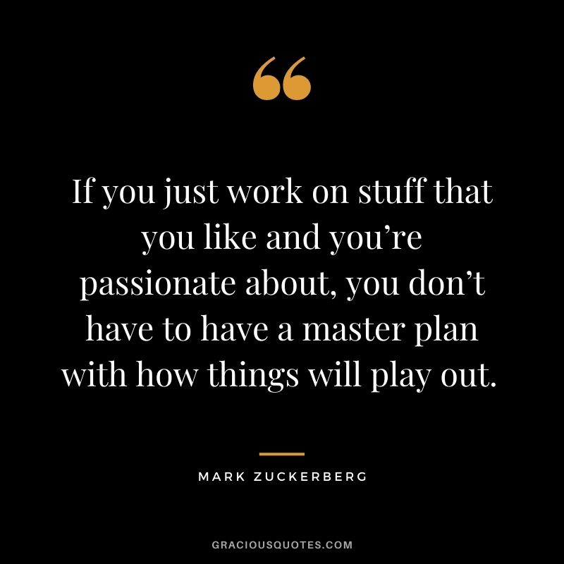 If you just work on stuff that you like and you’re passionate about, you don’t have to have a master plan with how things will play out. - Mark Zuckerberg