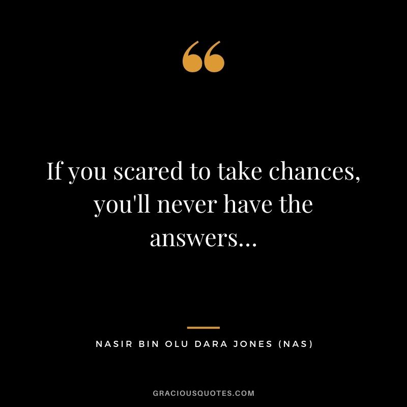 If you scared to take chances, you'll never have the answers…