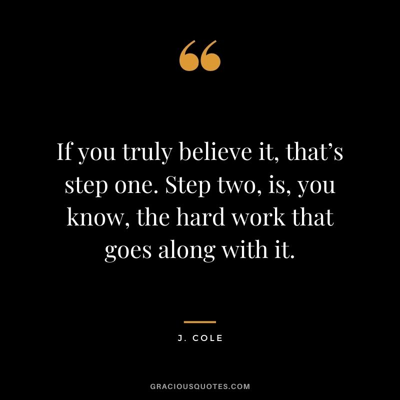 If you truly believe it, that’s step one. Step two, is, you know, the hard work that goes along with it.