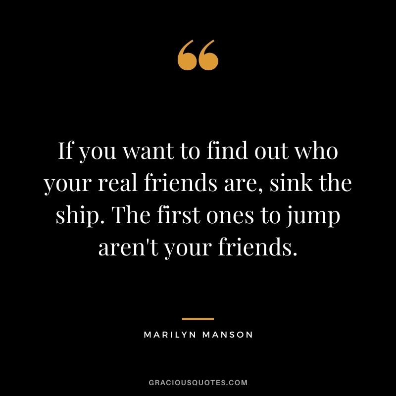 If you want to find out who your real friends are, sink the ship. The first ones to jump aren't your friends.