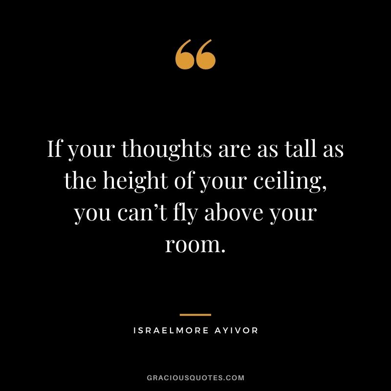If your thoughts are as tall as the height of your ceiling, you can’t fly above your room. ― Israelmore Ayivor
