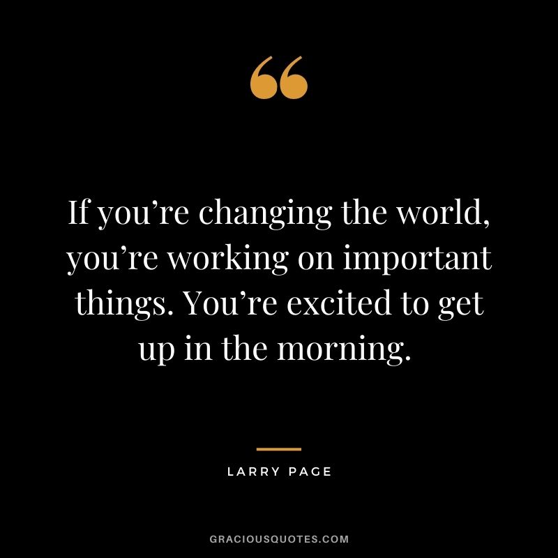 If you’re changing the world, you’re working on important things. You’re excited to get up in the morning. - Larry Page