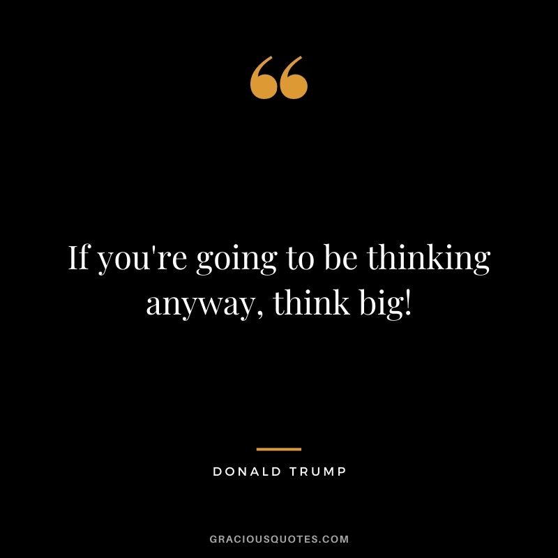 If you're going to be thinking anyway, think big! - Donald Trump