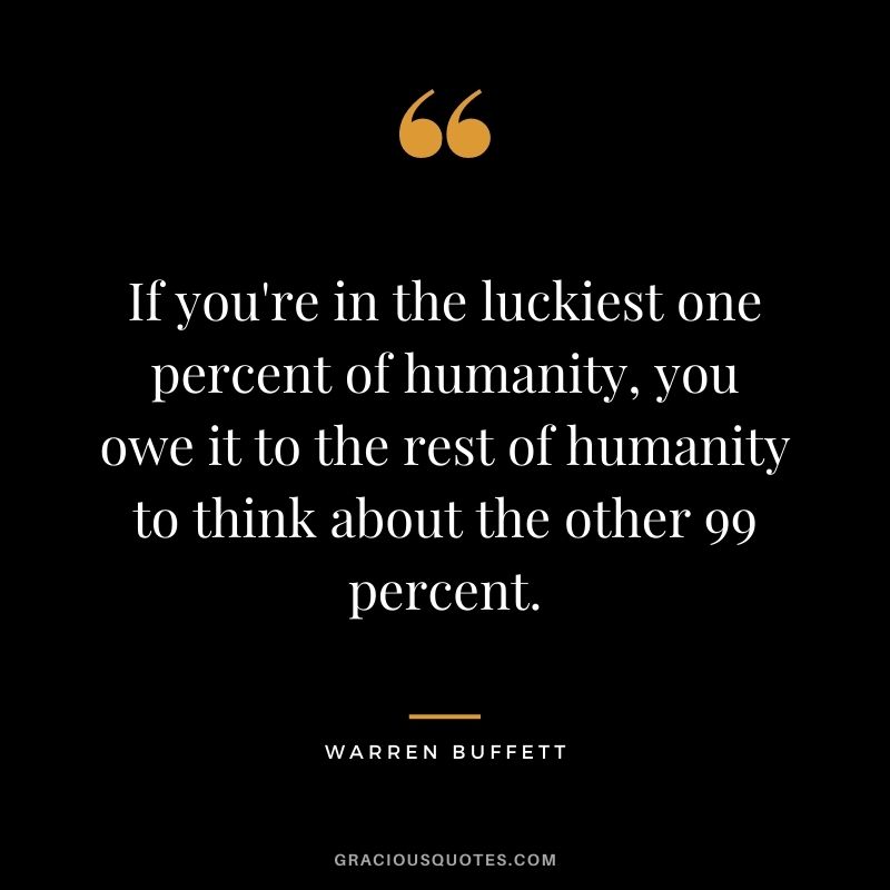 If you're in the luckiest one percent of humanity, you owe it to the rest of humanity to think about the other 99 percent. - Warren Buffett