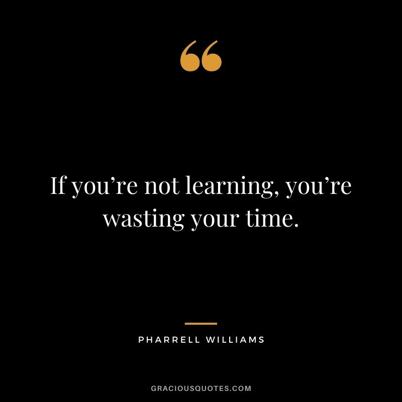 If you’re not learning, you’re wasting your time.