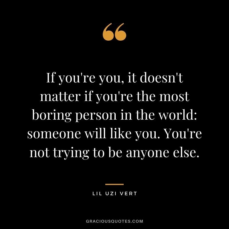 If you're you, it doesn't matter if you're the most boring person in the world someone will like you. You're not trying to be anyone else.