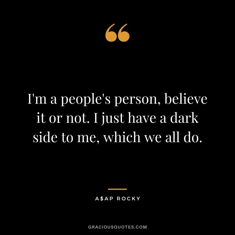 I'm a people's person, believe it or not. I just have a dark side to me, which we all do.