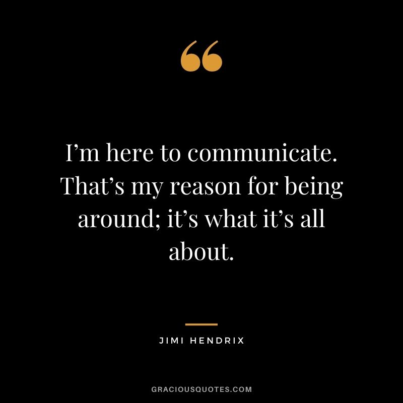 I’m here to communicate. That’s my reason for being around; it’s what it’s all about.