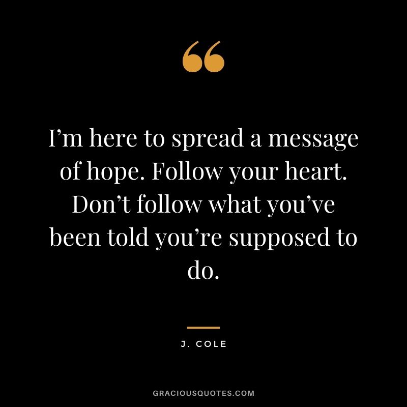 I’m here to spread a message of hope. Follow your heart. Don’t follow what you’ve been told you’re supposed to do.