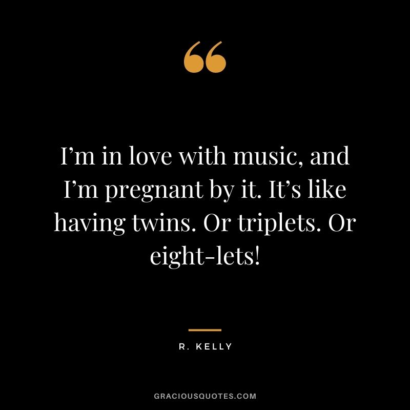 I’m in love with music, and I’m pregnant by it. It’s like having twins. Or triplets. Or eight-lets!
