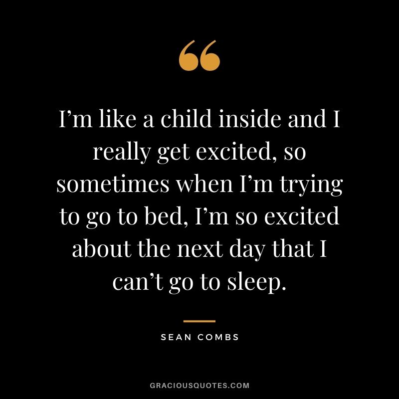 I’m like a child inside and I really get excited, so sometimes when I’m trying to go to bed, I’m so excited about the next day that I can’t go to sleep.