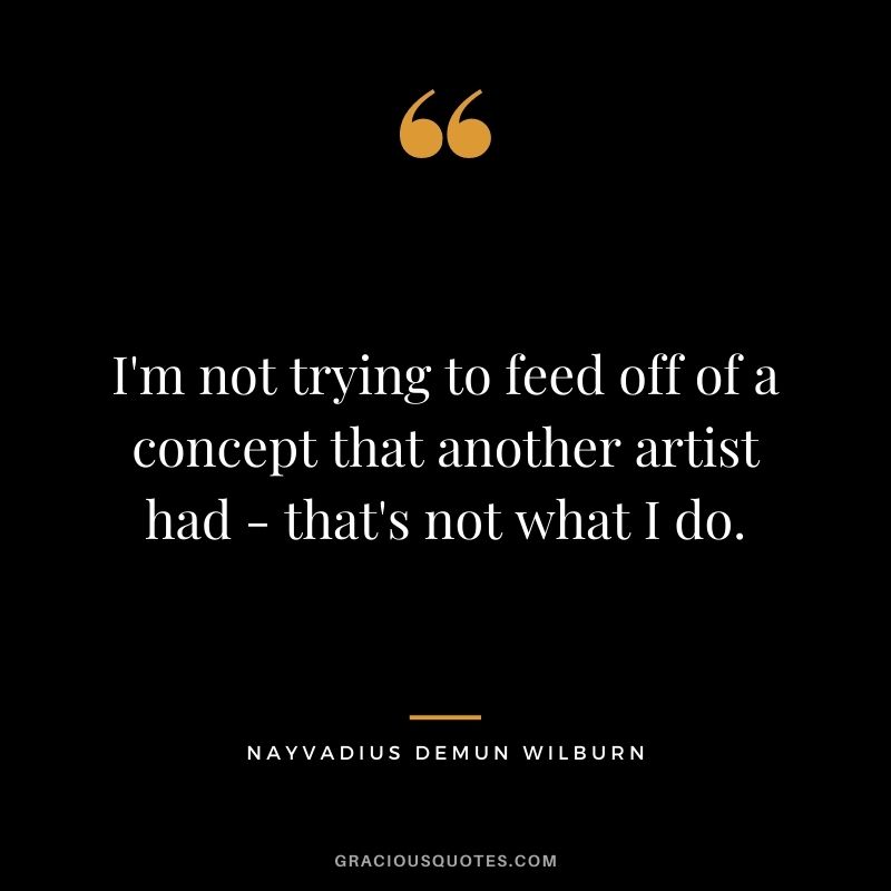 I'm not trying to feed off of a concept that another artist had - that's not what I do.