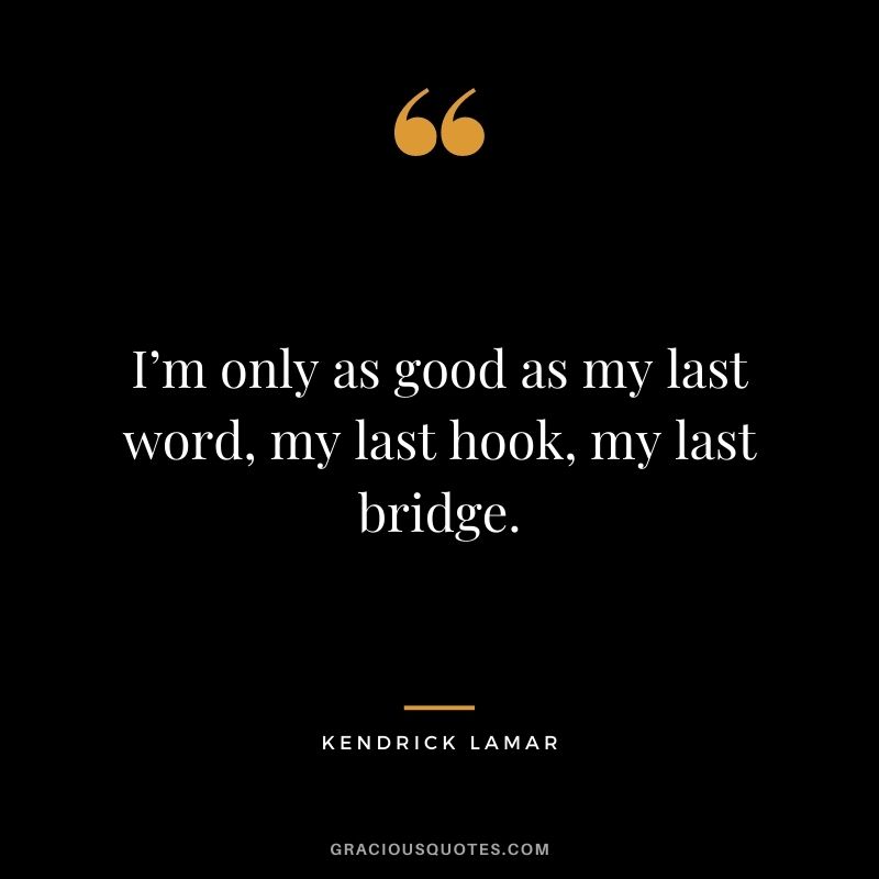I’m only as good as my last word, my last hook, my last bridge.