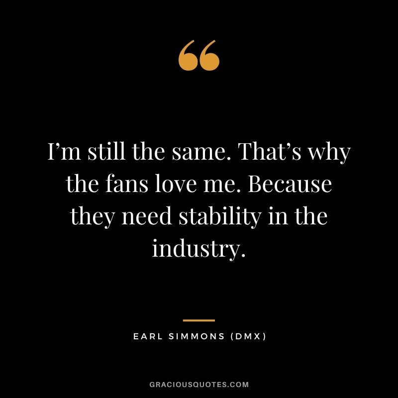 I’m still the same. That’s why the fans love me. Because they need stability in the industry.