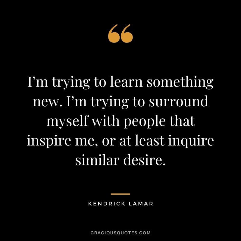 I’m trying to learn something new. I’m trying to surround myself with people that inspire me, or at least inquire similar desire.