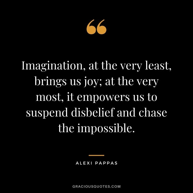 Imagination, at the very least, brings us joy; at the very most, it empowers us to suspend disbelief and chase the impossible.