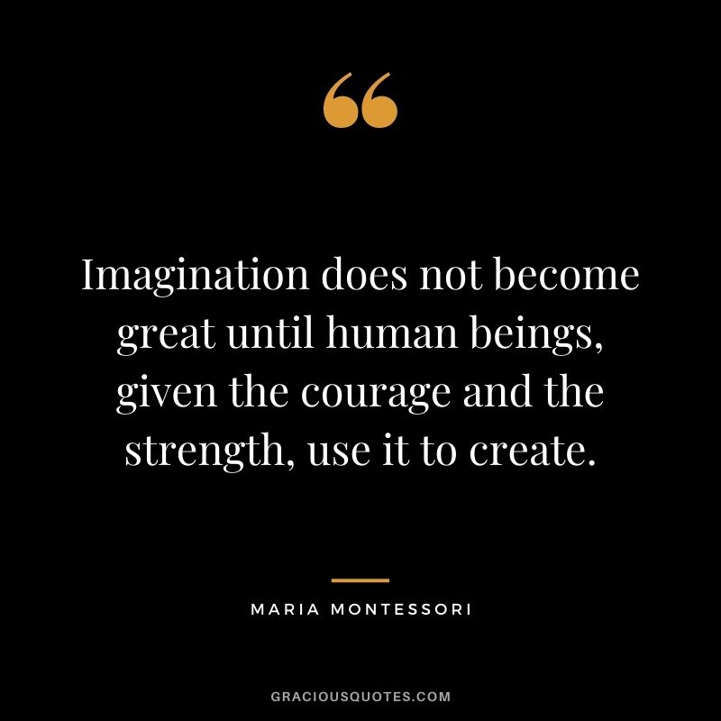 Imagination does not become great until human beings, given the courage and the strength, use it to create. - Maria Montessori
