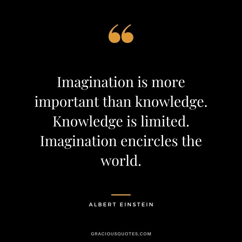 Imagination is more important than knowledge. Knowledge is limited. Imagination encircles the world. ― Albert Einstein
