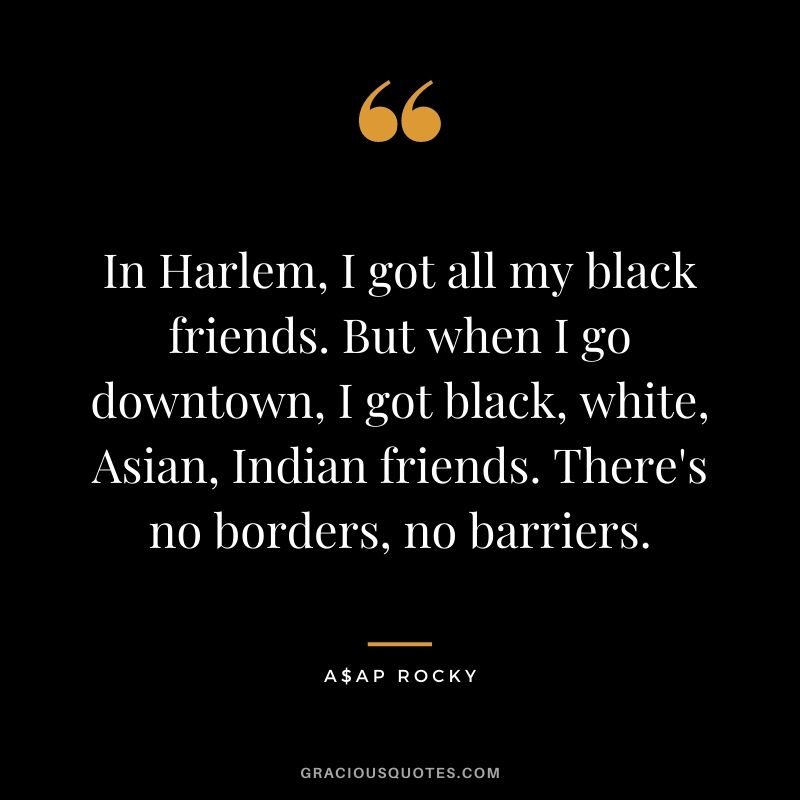 In Harlem, I got all my black friends. But when I go downtown, I got black, white, Asian, Indian friends. There's no borders, no barriers.