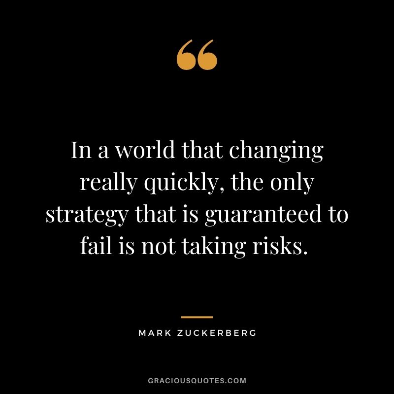 In a world that changing really quickly, the only strategy that is guaranteed to fail is not taking risks. - Mark Zuckerberg