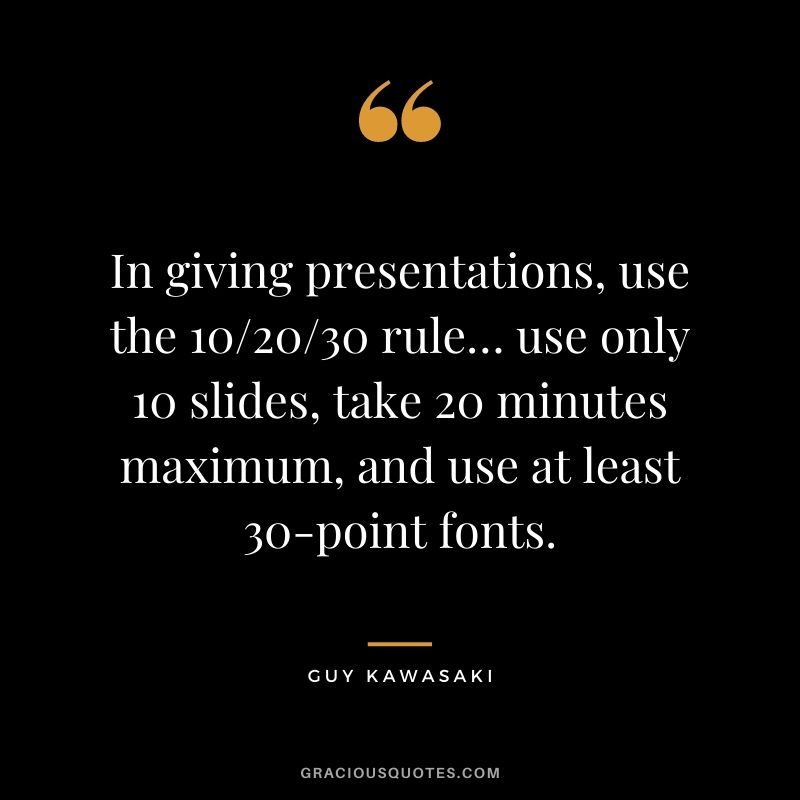 In giving presentations, use the 10/20/30 rule… use only 10 slides, take 20 minutes maximum, and use at least 30-point fonts.