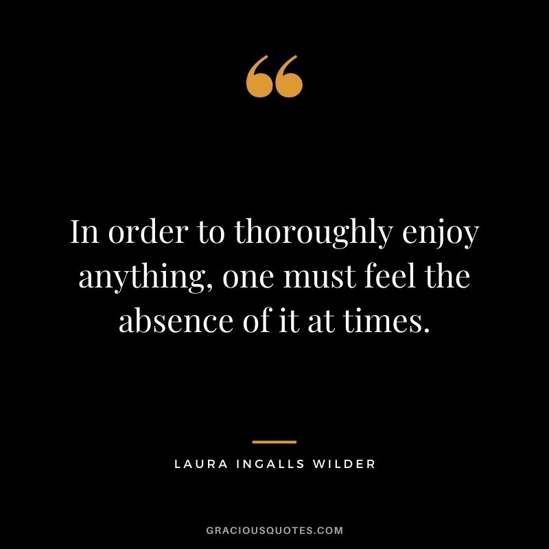 In order to thoroughly enjoy anything, one must feel the absence of it at times.