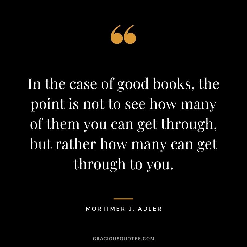 In the case of good books, the point is not to see how many of them you can get through, but rather how many can get through to you. - Mortimer J. Adler