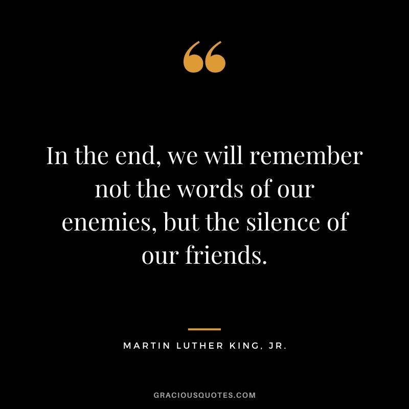 In the end, we will remember not the words of our enemies, but the silence of our friends. — Martin Luther King, Jr.