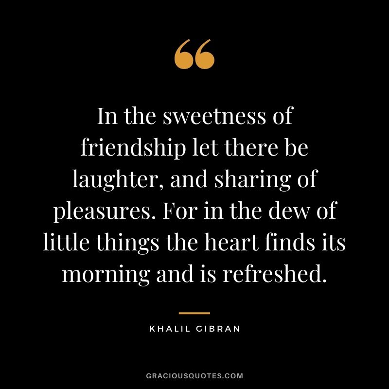 In the sweetness of friendship let there be laughter, and sharing of pleasures. For in the dew of little things the heart finds its morning and is refreshed. - Khalil Gibran
