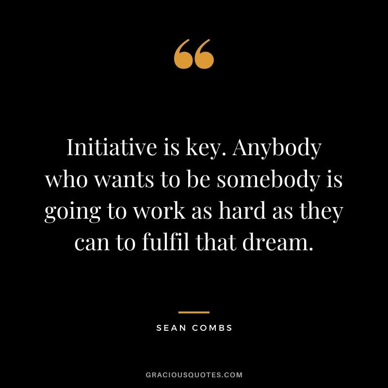 Initiative is key. Anybody who wants to be somebody is going to work as hard as they can to fulfil that dream.