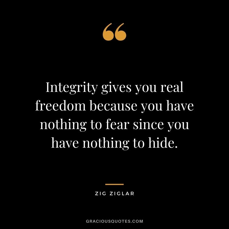 Integrity gives you real freedom because you have nothing to fear since you have nothing to hide. - Zig Ziglar