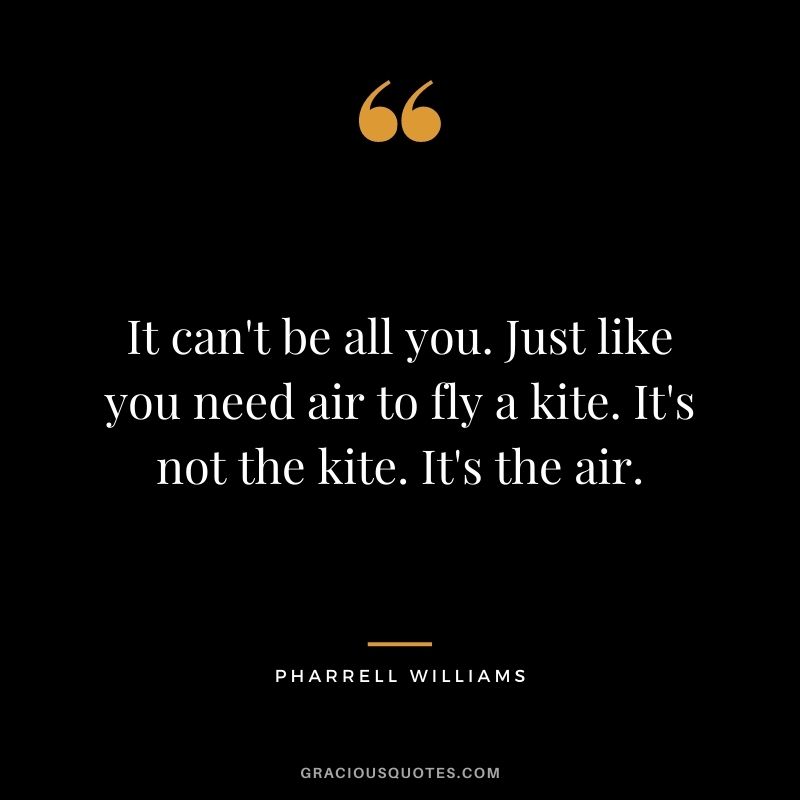 It can't be all you. Just like you need air to fly a kite. It's not the kite. It's the air.