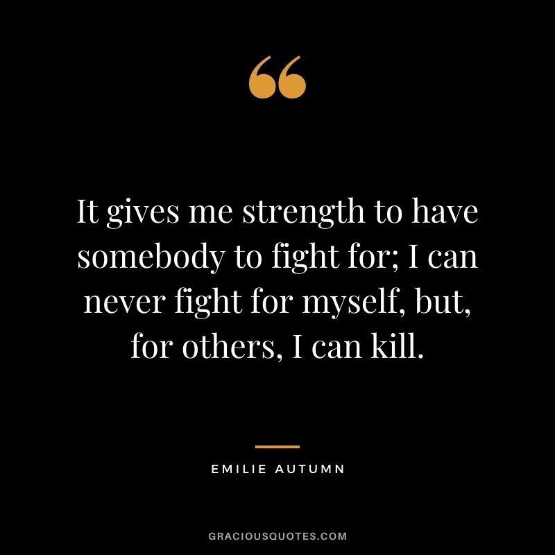 It gives me strength to have somebody to fight for; I can never fight for myself, but, for others, I can kill. - Emilie Autumn