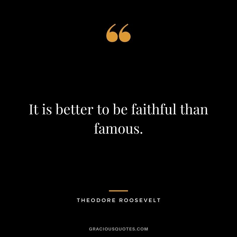 It is better to be faithful than famous. — Theodore Roosevelt