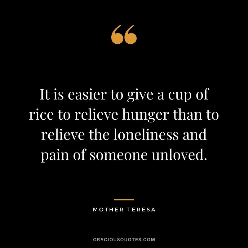 It is easier to give a cup of rice to relieve hunger than to relieve the loneliness and pain of someone unloved. - Mother Teresa