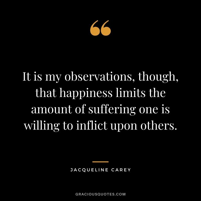 It is my observations, though, that happiness limits the amount of suffering one is willing to inflict upon others.